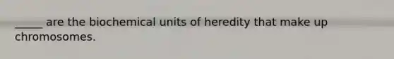 _____ are the biochemical units of heredity that make up chromosomes.