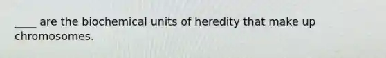 ____ are the biochemical units of heredity that make up chromosomes.