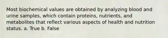 Most biochemical values are obtained by analyzing blood and urine samples, which contain proteins, nutrients, and metabolites that reflect various aspects of health and nutrition status. a. True b. False