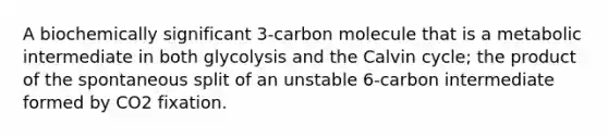 A biochemically significant 3-carbon molecule that is a metabolic intermediate in both glycolysis and the Calvin cycle; the product of the spontaneous split of an unstable 6-carbon intermediate formed by CO2 fixation.