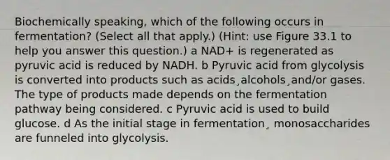 Biochemically speaking, which of the following occurs in fermentation? (Select all that apply.) (Hint: use Figure 33.1 to help you answer this question.) a NAD+ is regenerated as pyruvic acid is reduced by NADH. b Pyruvic acid from glycolysis is converted into products such as acids¸alcohols¸and/or gases. The type of products made depends on the fermentation pathway being considered. c Pyruvic acid is used to build glucose. d As the initial stage in fermentation¸ monosaccharides are funneled into glycolysis.