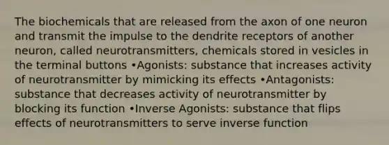 The biochemicals that are released from the axon of one neuron and transmit the impulse to the dendrite receptors of another neuron, called neurotransmitters, chemicals stored in vesicles in the terminal buttons •Agonists: substance that increases activity of neurotransmitter by mimicking its effects •Antagonists: substance that decreases activity of neurotransmitter by blocking its function •Inverse Agonists: substance that flips effects of neurotransmitters to serve inverse function