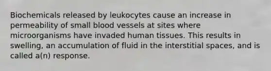 Biochemicals released by leukocytes cause an increase in permeability of small blood vessels at sites where microorganisms have invaded human tissues. This results in swelling, an accumulation of fluid in the interstitial spaces, and is called a(n) response.