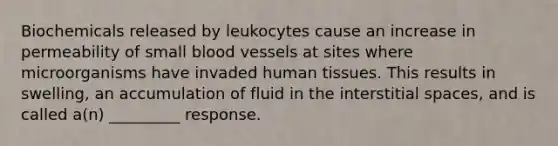 Biochemicals released by leukocytes cause an increase in permeability of small blood vessels at sites where microorganisms have invaded human tissues. This results in swelling, an accumulation of fluid in the interstitial spaces, and is called a(n) _________ response.