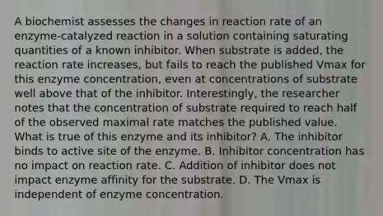 A biochemist assesses the changes in reaction rate of an enzyme-catalyzed reaction in a solution containing saturating quantities of a known inhibitor. When substrate is added, the reaction rate increases, but fails to reach the published Vmax for this enzyme concentration, even at concentrations of substrate well above that of the inhibitor. Interestingly, the researcher notes that the concentration of substrate required to reach half of the observed maximal rate matches the published value. What is true of this enzyme and its inhibitor? A. The inhibitor binds to active site of the enzyme. B. Inhibitor concentration has no impact on reaction rate. C. Addition of inhibitor does not impact enzyme affinity for the substrate. D. The Vmax is independent of enzyme concentration.