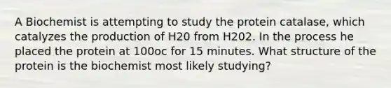 A Biochemist is attempting to study the protein catalase, which catalyzes the production of H20 from H202. In the process he placed the protein at 100oc for 15 minutes. What structure of the protein is the biochemist most likely studying?