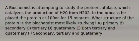 A Biochemist is attempting to study the protein catalase, which catalyzes the production of H20 from H202. In the process he placed the protein at 100oc for 15 minutes. What structure of the protein is the biochemist most likely studying? A) primary B) secondary C) tertiary D) quaternary E) Both tertiary and quaternary F) Secondary, tertiary and quaternary