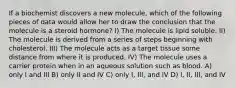 If a biochemist discovers a new molecule, which of the following pieces of data would allow her to draw the conclusion that the molecule is a steroid hormone? I) The molecule is lipid soluble. II) The molecule is derived from a series of steps beginning with cholesterol. III) The molecule acts as a target tissue some distance from where it is produced. IV) The molecule uses a carrier protein when in an aqueous solution such as blood. A) only I and III B) only II and IV C) only I, III, and IV D) I, II, III, and IV