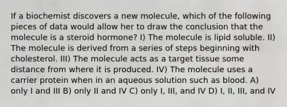 If a biochemist discovers a new molecule, which of the following pieces of data would allow her to draw the conclusion that the molecule is a steroid hormone? I) The molecule is lipid soluble. II) The molecule is derived from a series of steps beginning with cholesterol. III) The molecule acts as a target tissue some distance from where it is produced. IV) The molecule uses a carrier protein when in an aqueous solution such as blood. A) only I and III B) only II and IV C) only I, III, and IV D) I, II, III, and IV