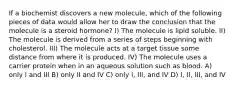 If a biochemist discovers a new molecule, which of the following pieces of data would allow her to draw the conclusion that the molecule is a steroid hormone? I) The molecule is lipid soluble. II) The molecule is derived from a series of steps beginning with cholesterol. III) The molecule acts at a target tissue some distance from where it is produced. IV) The molecule uses a carrier protein when in an aqueous solution such as blood. A) only I and III B) only II and IV C) only I, III, and IV D) I, II, III, and IV