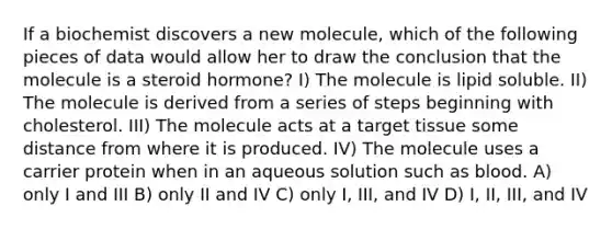 If a biochemist discovers a new molecule, which of the following pieces of data would allow her to draw the conclusion that the molecule is a steroid hormone? I) The molecule is lipid soluble. II) The molecule is derived from a series of steps beginning with cholesterol. III) The molecule acts at a target tissue some distance from where it is produced. IV) The molecule uses a carrier protein when in an aqueous solution such as blood. A) only I and III B) only II and IV C) only I, III, and IV D) I, II, III, and IV