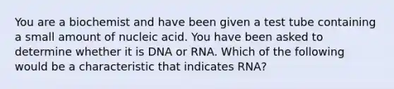 You are a biochemist and have been given a test tube containing a small amount of nucleic acid. You have been asked to determine whether it is DNA or RNA. Which of the following would be a characteristic that indicates RNA?