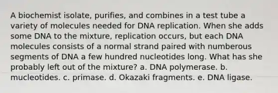 A biochemist isolate, purifies, and combines in a test tube a variety of molecules needed for DNA replication. When she adds some DNA to the mixture, replication occurs, but each DNA molecules consists of a normal strand paired with numberous segments of DNA a few hundred nucleotides long. What has she probably left out of the mixture? a. DNA polymerase. b. mucleotides. c. primase. d. Okazaki fragments. e. DNA ligase.