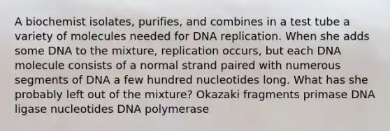 A biochemist isolates, purifies, and combines in a test tube a variety of molecules needed for DNA replication. When she adds some DNA to the mixture, replication occurs, but each DNA molecule consists of a normal strand paired with numerous segments of DNA a few hundred nucleotides long. What has she probably left out of the mixture? Okazaki fragments primase DNA ligase nucleotides DNA polymerase