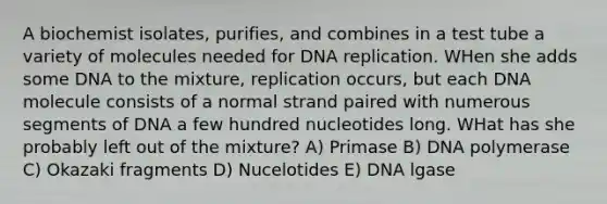 A biochemist isolates, purifies, and combines in a test tube a variety of molecules needed for DNA replication. WHen she adds some DNA to the mixture, replication occurs, but each DNA molecule consists of a normal strand paired with numerous segments of DNA a few hundred nucleotides long. WHat has she probably left out of the mixture? A) Primase B) DNA polymerase C) Okazaki fragments D) Nucelotides E) DNA lgase