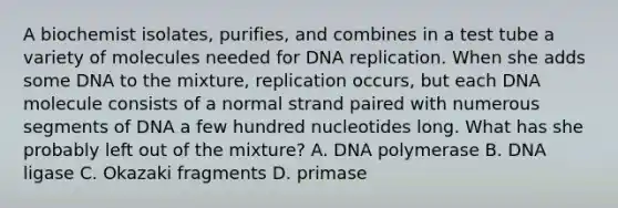 A biochemist isolates, purifies, and combines in a test tube a variety of molecules needed for DNA replication. When she adds some DNA to the mixture, replication occurs, but each DNA molecule consists of a normal strand paired with numerous segments of DNA a few hundred nucleotides long. What has she probably left out of the mixture? A. DNA polymerase B. DNA ligase C. Okazaki fragments D. primase