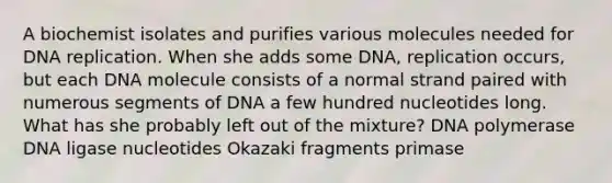 A biochemist isolates and purifies various molecules needed for DNA replication. When she adds some DNA, replication occurs, but each DNA molecule consists of a normal strand paired with numerous segments of DNA a few hundred nucleotides long. What has she probably left out of the mixture? DNA polymerase DNA ligase nucleotides Okazaki fragments primase