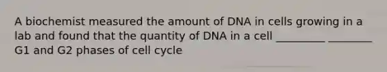 A biochemist measured the amount of DNA in cells growing in a lab and found that the quantity of DNA in a cell _________ ________ G1 and G2 phases of cell cycle