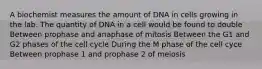 A biochemist measures the amount of DNA in cells growing in the lab. The quantity of DNA in a cell would be found to double Between prophase and anaphase of mitosis Between the G1 and G2 phases of the cell cycle During the M phase of the cell cyce Between prophase 1 and prophase 2 of meiosis