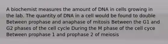 A biochemist measures the amount of DNA in cells growing in the lab. The quantity of DNA in a cell would be found to double Between prophase and anaphase of mitosis Between the G1 and G2 phases of the <a href='https://www.questionai.com/knowledge/keQNMM7c75-cell-cycle' class='anchor-knowledge'>cell cycle</a> During the M phase of the cell cyce Between prophase 1 and prophase 2 of meiosis