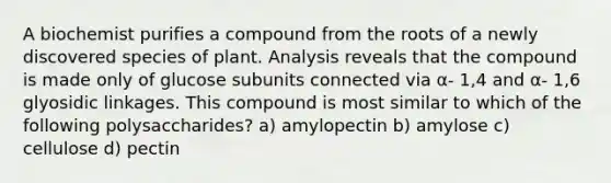 A biochemist purifies a compound from the roots of a newly discovered species of plant. Analysis reveals that the compound is made only of glucose subunits connected via α- 1,4 and α- 1,6 glyosidic linkages. This compound is most similar to which of the following polysaccharides? a) amylopectin b) amylose c) cellulose d) pectin