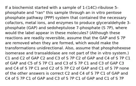 If a biochemist started with a sample of 1-(14C)-ribulose 5-phosphate and "ran" this sample through an in vitro pentose phosphate pathway (PPP) system that contained the necessary cofactors, metal ions, and enzymes to produce glyceraldehyde 3-phosphate (GAP) and sedoheptulose 7-phosphate (S 7P), where would the label appear in these molecules? (Although these reactions are readily reversible, assume that the GAP and S 7P are removed when they are formed, which would make the transformations unidirectional. Also, assume that phosphohexose isomerase and transaldolase are not part of the in vitro system.) C1 and C2 of GAP C2 and C3 of S 7P C2 of GAP and C4 of S 7P C1 of GAP and C5 of S 7P C1 and C3 of S 7P C1 and C3 of GAP C3 and C4 of S 7P C1 and C2 of S 7P C2 of GAP and C1 of S 7P none of the other answers is correct C2 and C4 of S 7P C1 of GAP and C4 of S 7P C1 of GAP and C3 of S 7P C1 of GAP and C1 of S 7P