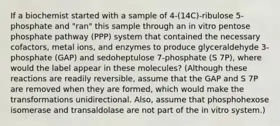 If a biochemist started with a sample of 4-(14C)-ribulose 5-phosphate and "ran" this sample through an in vitro pentose phosphate pathway (PPP) system that contained the necessary cofactors, metal ions, and enzymes to produce glyceraldehyde 3-phosphate (GAP) and sedoheptulose 7-phosphate (S 7P), where would the label appear in these molecules? (Although these reactions are readily reversible, assume that the GAP and S 7P are removed when they are formed, which would make the transformations unidirectional. Also, assume that phosphohexose isomerase and transaldolase are not part of the in vitro system.)