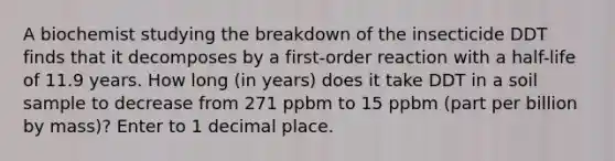 A biochemist studying the breakdown of the insecticide DDT finds that it decomposes by a first-order reaction with a half-life of 11.9 years. How long (in years) does it take DDT in a soil sample to decrease from 271 ppbm to 15 ppbm (part per billion by mass)? Enter to 1 decimal place.