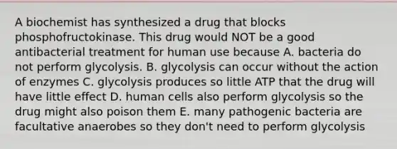 A biochemist has synthesized a drug that blocks phosphofructokinase. This drug would NOT be a good antibacterial treatment for human use because A. bacteria do not perform glycolysis. B. glycolysis can occur without the action of enzymes C. glycolysis produces so little ATP that the drug will have little effect D. human cells also perform glycolysis so the drug might also poison them E. many pathogenic bacteria are facultative anaerobes so they don't need to perform glycolysis