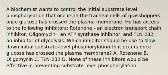 A biochemist wants to control the initial substrate-level phosphorylation that occurs in the tracheal cells of grasshoppers once glucose has crossed the plasma membrane. He has access to the following inhibitors: Rotenone - an electron transport chain inhibitor, Oligomycin - an ATP synthase inhibitor, and TLN-232, an inhibitor of glycolysis. Which inhibitor should he use to slow down initial substrate-level phosphorylation that occurs once glucose has crossed the plasma membrane? A. Rotenone B. Oligomycin C. TLN-232 D. None of these inhibitors would be effective in preventing substrate-level phosphorylation