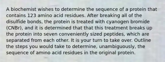 A biochemist wishes to determine the sequence of a protein that contains 123 amino acid residues. After breaking all of the disulfide bonds, the protein is treated with cyanogen bromide (CNBr), and it is determined that that this treatment breaks up the protein into seven conveniently sized peptides, which are separated from each other. It is your turn to take over. Outline the steps you would take to determine, unambiguously, the sequence of amino acid residues in the original protein.