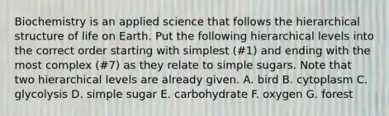 Biochemistry is an applied science that follows the hierarchical structure of life on Earth. Put the following hierarchical levels into the correct order starting with simplest (#1) and ending with the most complex (#7) as they relate to simple sugars. Note that two hierarchical levels are already given. A. bird B. cytoplasm C. glycolysis D. simple sugar E. carbohydrate F. oxygen G. forest