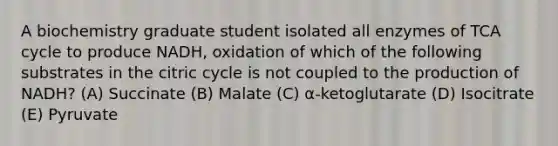 A biochemistry graduate student isolated all enzymes of TCA cycle to produce NADH, oxidation of which of the following substrates in the citric cycle is not coupled to the production of NADH? (A) Succinate (B) Malate (C) α-ketoglutarate (D) Isocitrate (E) Pyruvate