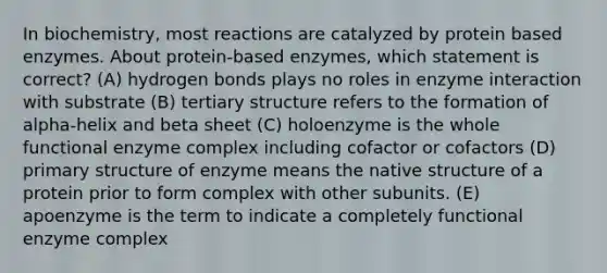 In biochemistry, most reactions are catalyzed by protein based enzymes. About protein-based enzymes, which statement is correct? (A) hydrogen bonds plays no roles in enzyme interaction with substrate (B) tertiary structure refers to the formation of alpha-helix and beta sheet (C) holoenzyme is the whole functional enzyme complex including cofactor or cofactors (D) primary structure of enzyme means the native structure of a protein prior to form complex with other subunits. (E) apoenzyme is the term to indicate a completely functional enzyme complex