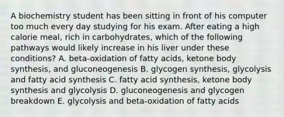 A biochemistry student has been sitting in front of his computer too much every day studying for his exam. After eating a high calorie meal, rich in carbohydrates, which of the following pathways would likely increase in his liver under these conditions? A. beta-oxidation of fatty acids, ketone body synthesis, and gluconeogenesis B. glycogen synthesis, glycolysis and fatty acid synthesis C. fatty acid synthesis, ketone body synthesis and glycolysis D. gluconeogenesis and glycogen breakdown E. glycolysis and beta-oxidation of fatty acids