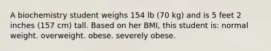 A biochemistry student weighs 154 lb (70 kg) and is 5 feet 2 inches (157 cm) tall. Based on her BMI, this student is: normal weight. overweight. obese. severely obese.