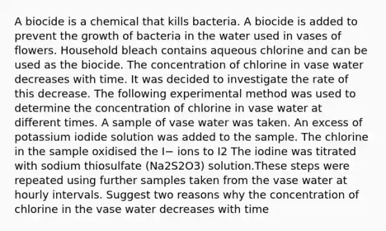 A biocide is a chemical that kills bacteria. A biocide is added to prevent the growth of bacteria in the water used in vases of flowers. Household bleach contains aqueous chlorine and can be used as the biocide. The concentration of chlorine in vase water decreases with time. It was decided to investigate the rate of this decrease. The following experimental method was used to determine the concentration of chlorine in vase water at different times. A sample of vase water was taken. An excess of potassium iodide solution was added to the sample. The chlorine in the sample oxidised the I− ions to I2 The iodine was titrated with sodium thiosulfate (Na2S2O3) solution.These steps were repeated using further samples taken from the vase water at hourly intervals. Suggest two reasons why the concentration of chlorine in the vase water decreases with time