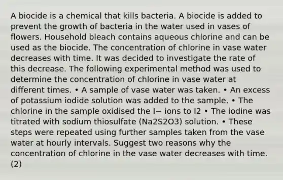 A biocide is a chemical that kills bacteria. A biocide is added to prevent the growth of bacteria in the water used in vases of flowers. Household bleach contains aqueous chlorine and can be used as the biocide. The concentration of chlorine in vase water decreases with time. It was decided to investigate the rate of this decrease. The following experimental method was used to determine the concentration of chlorine in vase water at different times. • A sample of vase water was taken. • An excess of potassium iodide solution was added to the sample. • The chlorine in the sample oxidised the I− ions to I2 • The iodine was titrated with sodium thiosulfate (Na2S2O3) solution. • These steps were repeated using further samples taken from the vase water at hourly intervals. Suggest two reasons why the concentration of chlorine in the vase water decreases with time. (2)