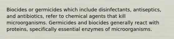 Biocides or germicides which include disinfectants, antiseptics, and antibiotics, refer to chemical agents that kill microorganisms. Germicides and biocides generally react with proteins, specifically essential enzymes of microorganisms.