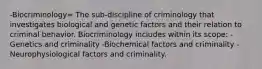 -Biocriminology= The sub-discipline of criminology that investigates biological and genetic factors and their relation to criminal behavior. Biocriminology includes within its scope: -Genetics and criminality -Biochemical factors and criminality -Neurophysiological factors and criminality.