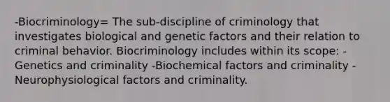 -Biocriminology= The sub-discipline of criminology that investigates biological and genetic factors and their relation to criminal behavior. Biocriminology includes within its scope: -Genetics and criminality -Biochemical factors and criminality -Neurophysiological factors and criminality.