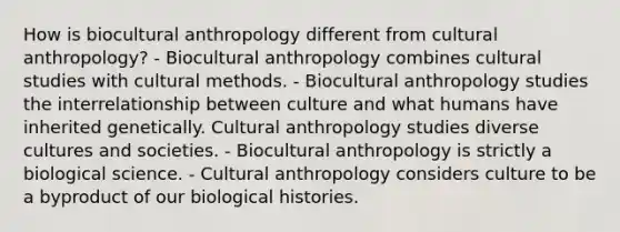 How is biocultural anthropology different from cultural anthropology? - Biocultural anthropology combines cultural studies with cultural methods. - Biocultural anthropology studies the interrelationship between culture and what humans have inherited genetically. Cultural anthropology studies diverse cultures and societies. - Biocultural anthropology is strictly a biological science. - Cultural anthropology considers culture to be a byproduct of our biological histories.