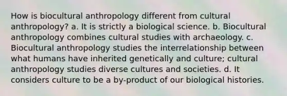 How is biocultural anthropology different from cultural anthropology? a. It is strictly a biological science. b. Biocultural anthropology combines cultural studies with archaeology. c. Biocultural anthropology studies the interrelationship between what humans have inherited genetically and culture; cultural anthropology studies diverse cultures and societies. d. It considers culture to be a by-product of our biological histories.