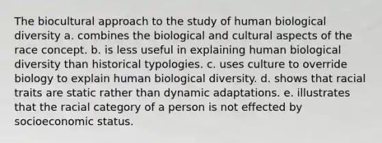 The biocultural approach to the study of human biological diversity a. combines the biological and cultural aspects of the race concept. b. is less useful in explaining human biological diversity than historical typologies. c. uses culture to override biology to explain human biological diversity. d. shows that racial traits are static rather than dynamic adaptations. e. illustrates that the racial category of a person is not effected by socioeconomic status.