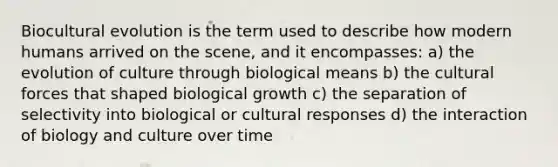 Biocultural evolution is the term used to describe how modern humans arrived on the scene, and it encompasses: a) the evolution of culture through biological means b) the cultural forces that shaped biological growth c) the separation of selectivity into biological or cultural responses d) the interaction of biology and culture over time