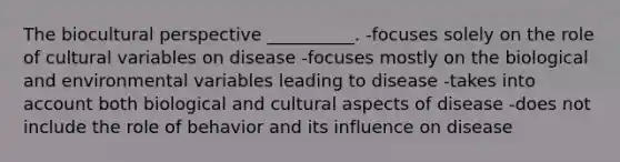 The biocultural perspective __________. -focuses solely on the role of cultural variables on disease -focuses mostly on the biological and environmental variables leading to disease -takes into account both biological and cultural aspects of disease -does not include the role of behavior and its influence on disease