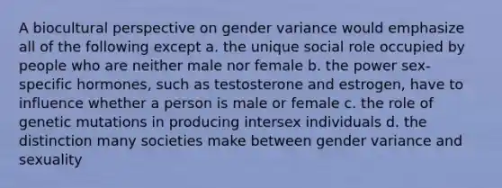 A biocultural perspective on gender variance would emphasize all of the following except a. the unique social role occupied by people who are neither male nor female b. the power sex-specific hormones, such as testosterone and estrogen, have to influence whether a person is male or female c. the role of genetic mutations in producing intersex individuals d. the distinction many societies make between gender variance and sexuality