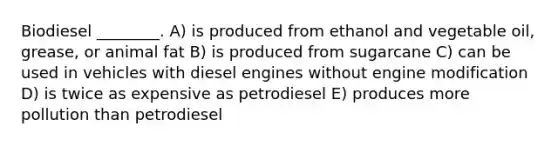 Biodiesel ________. A) is produced from ethanol and vegetable oil, grease, or animal fat B) is produced from sugarcane C) can be used in vehicles with diesel engines without engine modification D) is twice as expensive as petrodiesel E) produces more pollution than petrodiesel