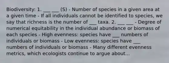 Biodiversity: 1. ___ ___ (S) - Number of species in a given area at a given time - If all individuals cannot be identified to species, we say that richness is the number of ___ taxa. 2. ___ ___ - Degree of numerical equitability in the individual abundance or biomass of each species - High evenness: species have ___ numbers of individuals or biomass - Low evenness: species have ___ numbers of individuals or biomass - Many different evenness metrics, which ecologists continue to argue about...