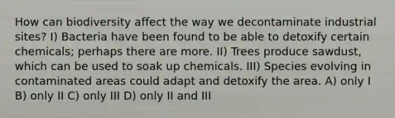 How can biodiversity affect the way we decontaminate industrial sites? I) Bacteria have been found to be able to detoxify certain chemicals; perhaps there are more. II) Trees produce sawdust, which can be used to soak up chemicals. III) Species evolving in contaminated areas could adapt and detoxify the area. A) only I B) only II C) only III D) only II and III